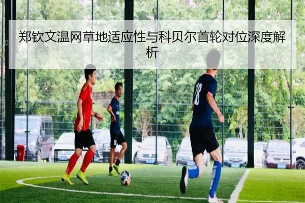 郑钦文温网草地适应性与科贝尔首轮对位深度解析