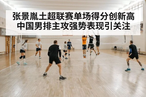 张景胤土超联赛单场得分创新高 中国男排主攻强势表现引关注